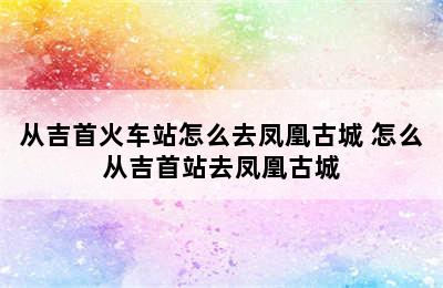 从吉首火车站怎么去凤凰古城 怎么从吉首站去凤凰古城